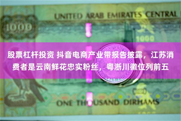 股票杠杆投资 抖音电商产业带报告披露，江苏消费者是云南鲜花忠实粉丝，粤浙川徽位列前五