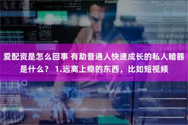 爱配资是怎么回事 有助普通人快速成长的私人暗器是什么？ 1.远离上瘾的东西，比如短视频