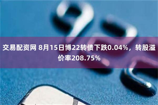 交易配资网 8月15日博22转债下跌0.04%，转股溢价率208.75%