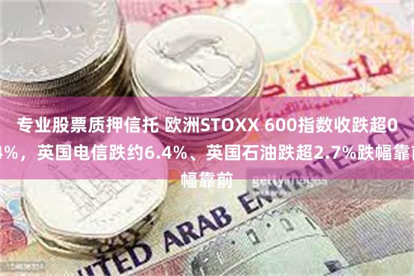 专业股票质押信托 欧洲STOXX 600指数收跌超0.4%，英国电信跌约6.4%、英国石油跌超2.7%跌幅靠前