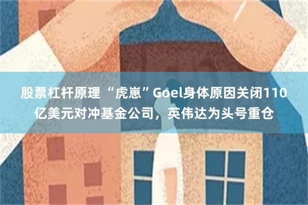 股票杠杆原理 “虎崽”Goel身体原因关闭110亿美元对冲基金公司，英伟达为头号重仓