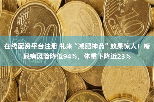 在线配资平台注册 礼来“减肥神药”效果惊人！糖尿病风险降低94%，体重下降近23%