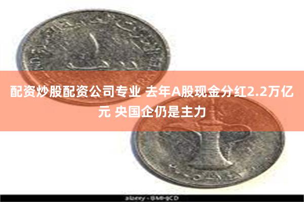 配资炒股配资公司专业 去年A股现金分红2.2万亿元 央国企仍是主力