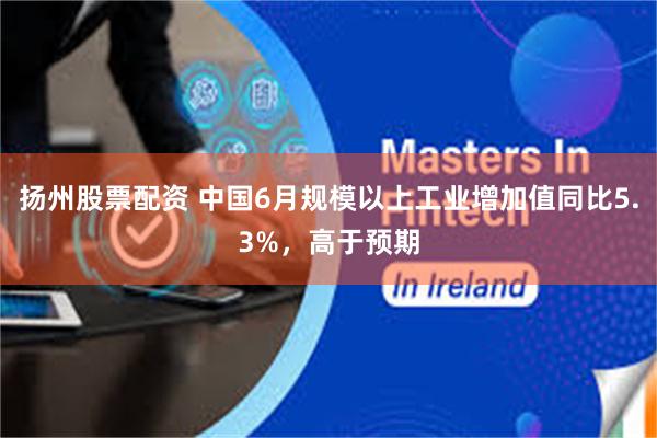 扬州股票配资 中国6月规模以上工业增加值同比5.3%，高于预期