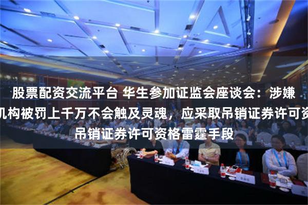 股票配资交流平台 华生参加证监会座谈会：涉嫌欺诈上市的机构被罚上千万不会触及灵魂，应采取吊销证券许可资格雷霆手段