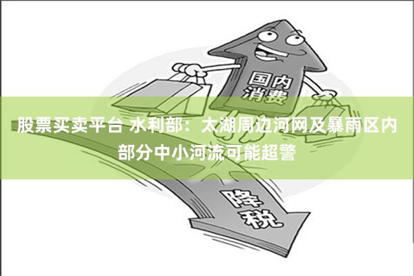 股票买卖平台 水利部：太湖周边河网及暴雨区内部分中小河流可能超警