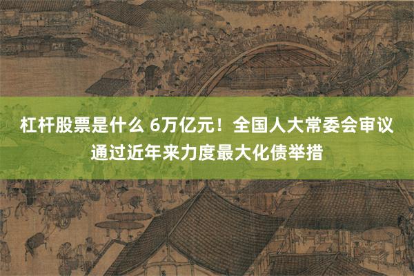 杠杆股票是什么 6万亿元！全国人大常委会审议通过近年来力度最大化债举措