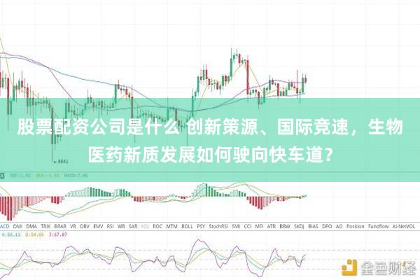 股票配资公司是什么 创新策源、国际竞速，生物医药新质发展如何驶向快车道？