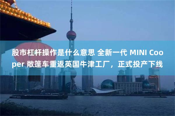 股市杠杆操作是什么意思 全新一代 MINI Cooper 敞篷车重返英国牛津工厂，正式投产下线