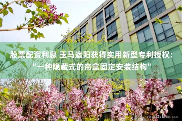 股票配资利息 玉马遮阳获得实用新型专利授权：“一种隐藏式的帘盒固定安装结构”