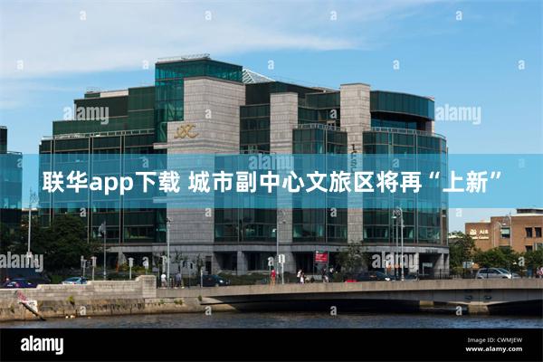 联华app下载 城市副中心文旅区将再“上新”