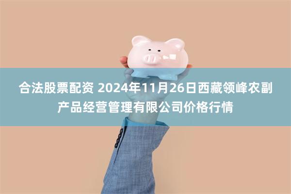 合法股票配资 2024年11月26日西藏领峰农副产品经营管理有限公司价格行情