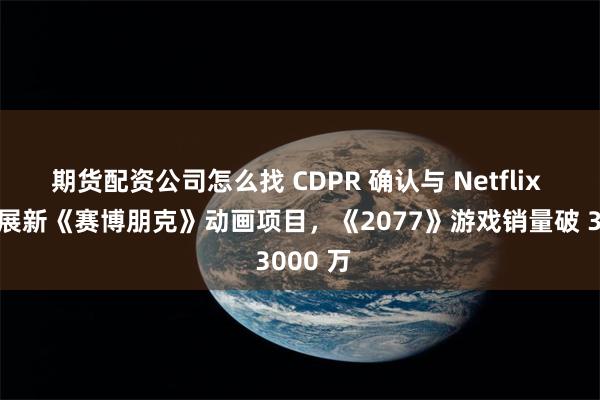 期货配资公司怎么找 CDPR 确认与 Netflix 合作开展新《赛博朋克》动画项目，《2077》游戏销量破 3000 万