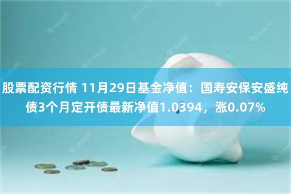 股票配资行情 11月29日基金净值：国寿安保安盛纯债3个月定开债最新净值1.0394，涨0.07%