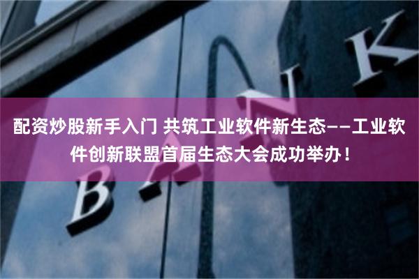 配资炒股新手入门 共筑工业软件新生态——工业软件创新联盟首届生态大会成功举办！