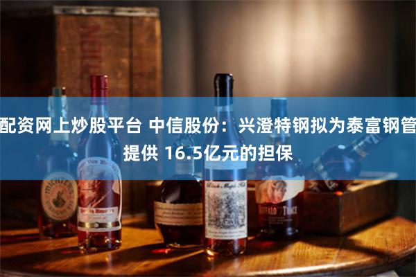 配资网上炒股平台 中信股份：兴澄特钢拟为泰富钢管提供 16.5亿元的担保