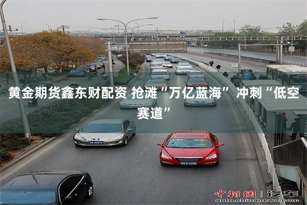 黄金期货鑫东财配资 抢滩“万亿蓝海” 冲刺“低空赛道”