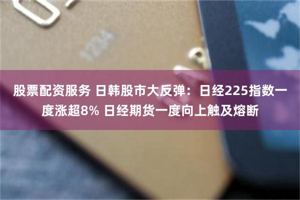 股票配资服务 日韩股市大反弹：日经225指数一度涨超8% 日经期货一度向上触及熔断