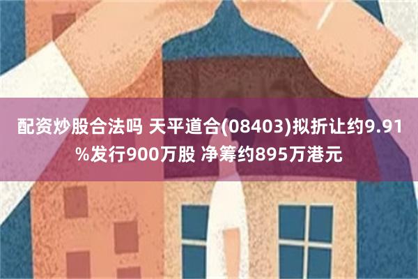 配资炒股合法吗 天平道合(08403)拟折让约9.91%发行900万股 净筹约895万港元