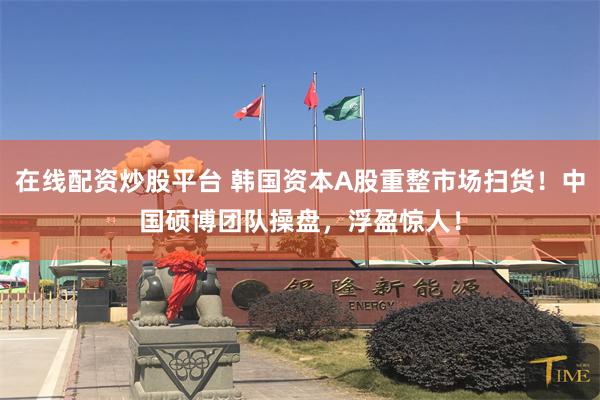 在线配资炒股平台 韩国资本A股重整市场扫货！中国硕博团队操盘，浮盈惊人！