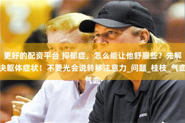 更好的配资平台 抑郁症，怎么能让他舒服些？先解决躯体症状！不要光会说转移注意力_问题_桂枝_气血