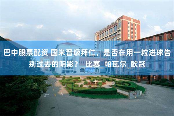 巴中股票配资 国米晋级拜仁，是否在用一粒进球告别过去的阴影？_比赛_帕瓦尔_欧冠