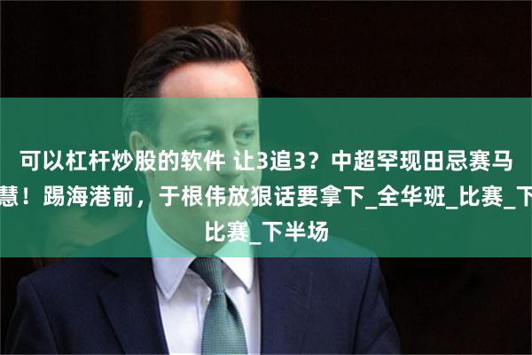 可以杠杆炒股的软件 让3追3？中超罕现田忌赛马大智慧！踢海港前，于根伟放狠话要拿下_全华班_比赛_下半场