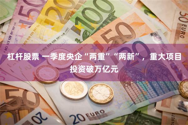 杠杆股票 一季度央企“两重”“两新”，重大项目投资破万亿元