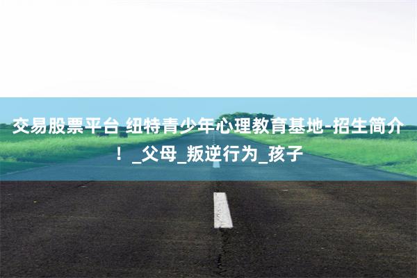 交易股票平台 纽特青少年心理教育基地-招生简介！_父母_叛逆行为_孩子
