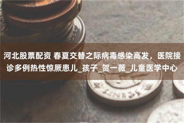 河北股票配资 春夏交替之际病毒感染高发，医院接诊多例热性惊厥患儿_孩子_贺一薇_儿童医学中心