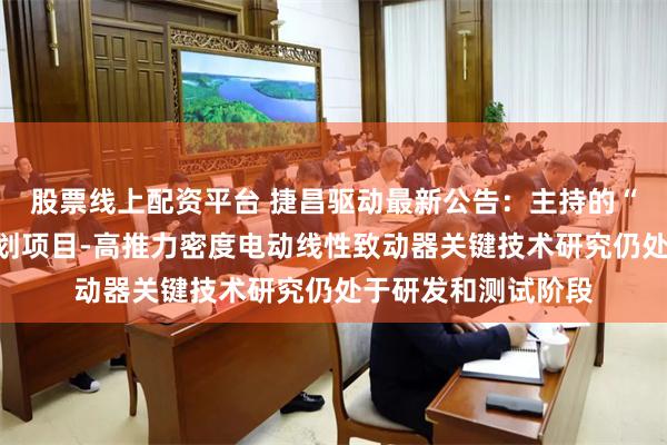 股票线上配资平台 捷昌驱动最新公告：主持的“领雁”研发攻关计划项目-高推力密度电动线性致动器关键技术研究仍处于研发和测试阶段