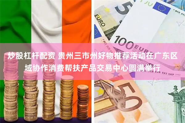 炒股杠杆配资 贵州三市州好物推荐活动在广东区域协作消费帮扶产品交易中心圆满举行