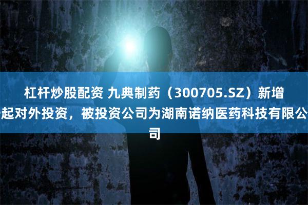 杠杆炒股配资 九典制药（300705.SZ）新增一起对外投资，被投资公司为湖南诺纳医药科技有限公司