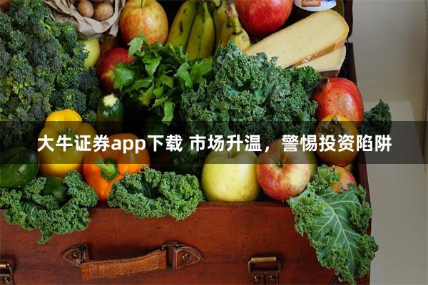 大牛证券app下载 市场升温，警惕投资陷阱