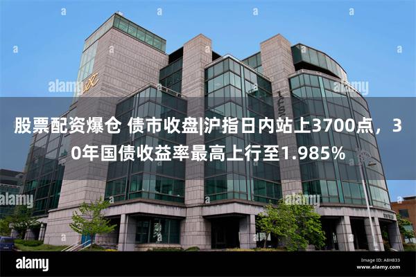 股票配资爆仓 债市收盘|沪指日内站上3700点，30年国债收益率最高上行至1.985%