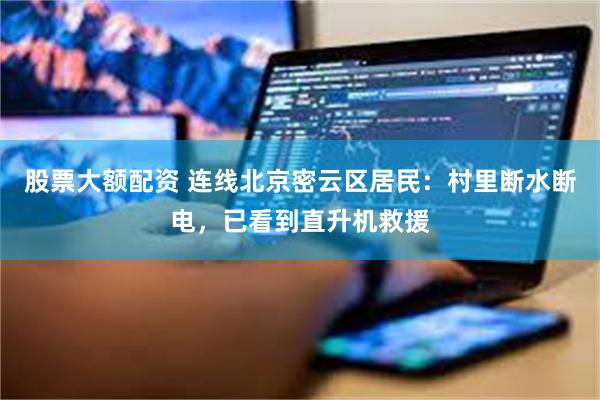 股票大额配资 连线北京密云区居民：村里断水断电，已看到直升机救援