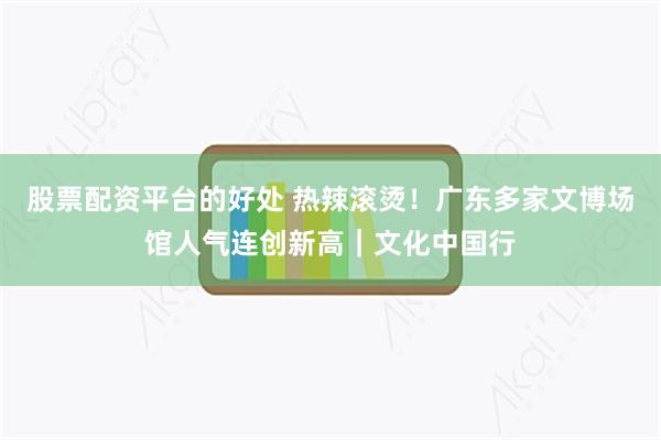 股票配资平台的好处 热辣滚烫！广东多家文博场馆人气连创新高｜文化中国行