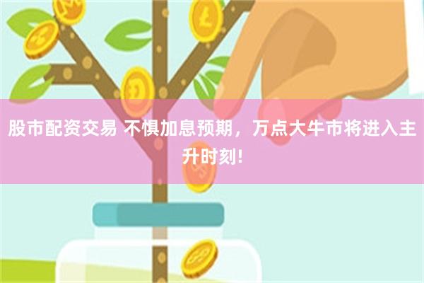 股市配资交易 不惧加息预期，万点大牛市将进入主升时刻!