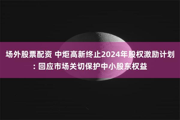 场外股票配资 中炬高新终止2024年股权激励计划: 回应市场关切保护中小股东权益